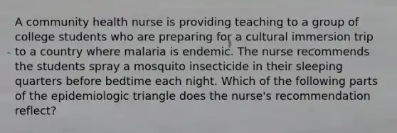 A community health nurse is providing teaching to a group of college students who are preparing for a cultural immersion trip to a country where malaria is endemic. The nurse recommends the students spray a mosquito insecticide in their sleeping quarters before bedtime each night. Which of the following parts of the epidemiologic triangle does the nurse's recommendation reflect?