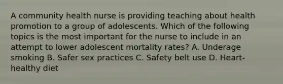 A community health nurse is providing teaching about health promotion to a group of adolescents. Which of the following topics is the most important for the nurse to include in an attempt to lower adolescent mortality rates? A. Underage smoking B. Safer sex practices C. Safety belt use D. Heart-healthy diet