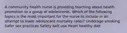 A community health nurse is providing teaching about health promotion to a group of adolescents. Which of the following topics is the most important for the nurse to include in an attempt to lower adolescent mortality rates? Underage smoking Safer sex practices Safety belt use Heart healthy diet