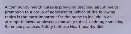 A community health nurse is providing teaching about health promotion to a group of adolescents. Which of the following topics is the most important for the nurse to include in an attempt to lower adolescent mortality rates? Underage smoking Safer sex practices Safety belt use Heart healthy diet