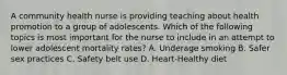 A community health nurse is providing teaching about health promotion to a group of adolescents. Which of the following topics is most important for the nurse to include in an attempt to lower adolescent mortality rates? A. Underage smoking B. Safer sex practices C. Safety belt use D. Heart-Healthy diet