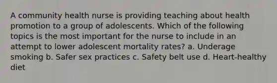 A community health nurse is providing teaching about health promotion to a group of adolescents. Which of the following topics is the most important for the nurse to include in an attempt to lower adolescent mortality rates? a. Underage smoking b. Safer sex practices c. Safety belt use d. Heart-healthy diet