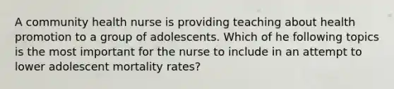 A community health nurse is providing teaching about health promotion to a group of adolescents. Which of he following topics is the most important for the nurse to include in an attempt to lower adolescent mortality rates?