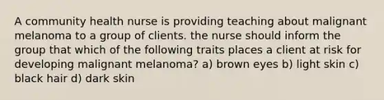 A community health nurse is providing teaching about malignant melanoma to a group of clients. the nurse should inform the group that which of the following traits places a client at risk for developing malignant melanoma? a) brown eyes b) light skin c) black hair d) dark skin