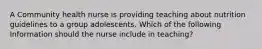 A Community health nurse is providing teaching about nutrition guidelines to a group adolescents. Which of the following Information should the nurse include in teaching?