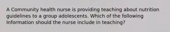 A Community health nurse is providing teaching about nutrition guidelines to a group adolescents. Which of the following Information should the nurse include in teaching?