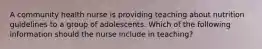 A community health nurse is providing teaching about nutrition guidelines to a group of adolescents. Which of the following information should the nurse include in teaching?