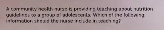 A community health nurse is providing teaching about nutrition guidelines to a group of adolescents. Which of the following information should the nurse include in teaching?