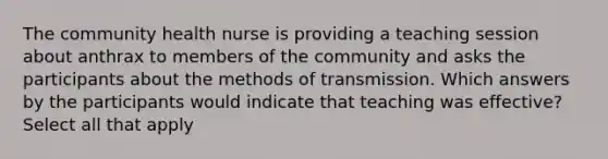 The community health nurse is providing a teaching session about anthrax to members of the community and asks the participants about the methods of transmission. Which answers by the participants would indicate that teaching was effective? Select all that apply