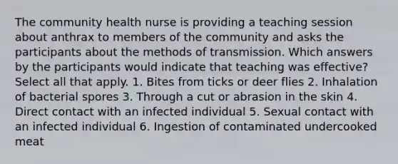 The community health nurse is providing a teaching session about anthrax to members of the community and asks the participants about the methods of transmission. Which answers by the participants would indicate that teaching was effective? Select all that apply. 1. Bites from ticks or deer flies 2. Inhalation of bacterial spores 3. Through a cut or abrasion in the skin 4. Direct contact with an infected individual 5. Sexual contact with an infected individual 6. Ingestion of contaminated undercooked meat