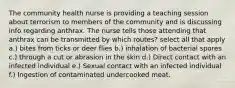 The community health nurse is providing a teaching session about terrorism to members of the community and is discussing info regarding anthrax. The nurse tells those attending that anthrax can be transmitted by which routes? select all that apply a.) bites from ticks or deer flies b.) inhalation of bacterial spores c.) through a cut or abrasion in the skin d.) Direct contact with an infected individual e.) Sexual contact with an infected individual f.) Ingestion of contaminated undercooked meat.