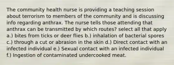 The community health nurse is providing a teaching session about terrorism to members of the community and is discussing info regarding anthrax. The nurse tells those attending that anthrax can be transmitted by which routes? select all that apply a.) bites from ticks or deer flies b.) inhalation of bacterial spores c.) through a cut or abrasion in the skin d.) Direct contact with an infected individual e.) Sexual contact with an infected individual f.) Ingestion of contaminated undercooked meat.