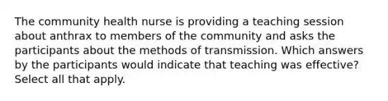 The community health nurse is providing a teaching session about anthrax to members of the community and asks the participants about the methods of transmission. Which answers by the participants would indicate that teaching was effective? Select all that apply.