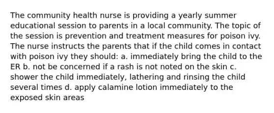 The community health nurse is providing a yearly summer educational session to parents in a local community. The topic of the session is prevention and treatment measures for poison ivy. The nurse instructs the parents that if the child comes in contact with poison ivy they should: a. immediately bring the child to the ER b. not be concerned if a rash is not noted on the skin c. shower the child immediately, lathering and rinsing the child several times d. apply calamine lotion immediately to the exposed skin areas