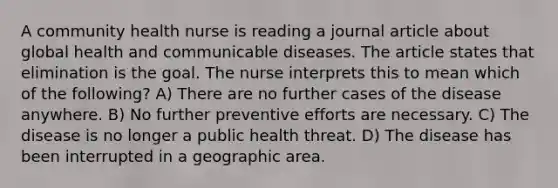 A community health nurse is reading a journal article about global health and communicable diseases. The article states that elimination is the goal. The nurse interprets this to mean which of the following? A) There are no further cases of the disease anywhere. B) No further preventive efforts are necessary. C) The disease is no longer a public health threat. D) The disease has been interrupted in a geographic area.