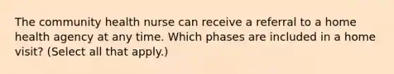 The community health nurse can receive a referral to a home health agency at any time. Which phases are included in a home visit? (Select all that apply.)