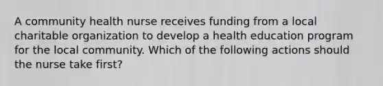 A community health nurse receives funding from a local charitable organization to develop a health education program for the local community. Which of the following actions should the nurse take first?