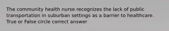 The community health nurse recognizes the lack of public transportation in suburban settings as a barrier to healthcare. True or False circle correct answer