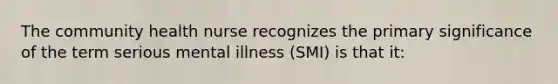 The community health nurse recognizes the primary significance of the term serious mental illness (SMI) is that it: