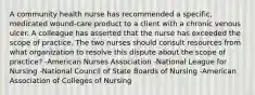 A community health nurse has recommended a specific, medicated wound-care product to a client with a chronic venous ulcer. A colleague has asserted that the nurse has exceeded the scope of practice. The two nurses should consult resources from what organization to resolve this dispute about the scope of practice? -American Nurses Association -National League for Nursing -National Council of State Boards of Nursing -American Association of Colleges of Nursing