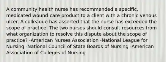 A community health nurse has recommended a specific, medicated wound-care product to a client with a chronic venous ulcer. A colleague has asserted that the nurse has exceeded the scope of practice. The two nurses should consult resources from what organization to resolve this dispute about the scope of practice? -American Nurses Association -National League for Nursing -National Council of State Boards of Nursing -American Association of Colleges of Nursing