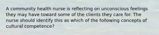 A community health nurse is reflecting on unconscious feelings they may have toward some of the clients they care for. The nurse should identify this as which of the following concepts of cultural competence?