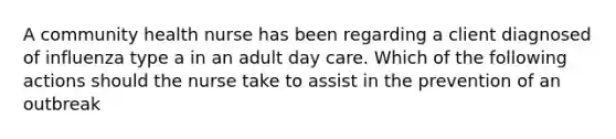 A community health nurse has been regarding a client diagnosed of influenza type a in an adult day care. Which of the following actions should the nurse take to assist in the prevention of an outbreak