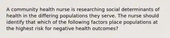 A community health nurse is researching social determinants of health in the differing populations they serve. The nurse should identify that which of the following factors place populations at the highest risk for negative health outcomes?