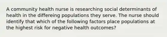 A community health nurse is researching social determinants of health in the differeing populations they serve. The nurse should identify that which of the following factors place populations at the highest risk for negative health outcomes?