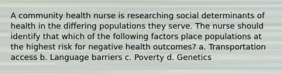 A community health nurse is researching social determinants of health in the differing populations they serve. The nurse should identify that which of the following factors place populations at the highest risk for negative health outcomes? a. Transportation access b. Language barriers c. Poverty d. Genetics