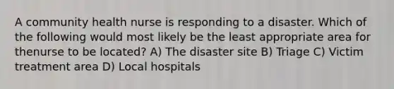 A community health nurse is responding to a disaster. Which of the following would most likely be the least appropriate area for thenurse to be located? A) The disaster site B) Triage C) Victim treatment area D) Local hospitals