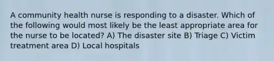 A community health nurse is responding to a disaster. Which of the following would most likely be the least appropriate area for the nurse to be located? A) The disaster site B) Triage C) Victim treatment area D) Local hospitals