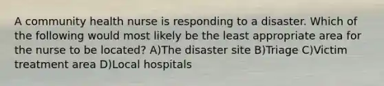 A community health nurse is responding to a disaster. Which of the following would most likely be the least appropriate area for the nurse to be located? A)The disaster site B)Triage C)Victim treatment area D)Local hospitals