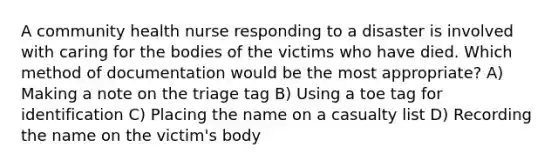 A community health nurse responding to a disaster is involved with caring for the bodies of the victims who have died. Which method of documentation would be the most appropriate? A) Making a note on the triage tag B) Using a toe tag for identification C) Placing the name on a casualty list D) Recording the name on the victim's body