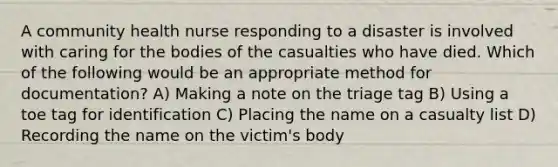 A community health nurse responding to a disaster is involved with caring for the bodies of the casualties who have died. Which of the following would be an appropriate method for documentation? A) Making a note on the triage tag B) Using a toe tag for identification C) Placing the name on a casualty list D) Recording the name on the victim's body