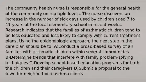 The community health nurse is responsible for the general health of the community on multiple levels. The nurse discovers an increase in the number of sick days used by children aged 7 to 11 years at the local elementary school in recent weeks. Research indicates that the families of asthmatic children tend to be less educated and less likely to comply with current treatment plans. Using the epidemiologic approach, the next step in the care plan should be to: A)Conduct a broad-based survey of all families with asthmatic children within several communities B)Determine trends that interfere with family problem-solving techniques C)Develop school-based education programs for both the children and their caregivers D)Submit a proposal to the town for neighborhood asthma clinics