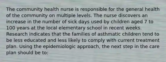 The community health nurse is responsible for the general health of the community on multiple levels. The nurse discovers an increase in the number of sick days used by children aged 7 to 100 years at the local elementary school in recent weeks. Research indicates that the families of asthmatic children tend to be less educated and less likely to comply with current treatment plan. Using the epidemiologic approach, the next step in the care plan should be to: