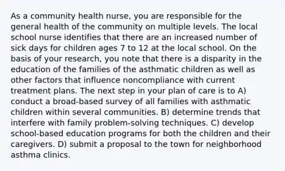 As a community health nurse, you are responsible for the general health of the community on multiple levels. The local school nurse identifies that there are an increased number of sick days for children ages 7 to 12 at the local school. On the basis of your research, you note that there is a disparity in the education of the families of the asthmatic children as well as other factors that influence noncompliance with current treatment plans. The next step in your plan of care is to A) conduct a broad-based survey of all families with asthmatic children within several communities. B) determine trends that interfere with family problem-solving techniques. C) develop school-based education programs for both the children and their caregivers. D) submit a proposal to the town for neighborhood asthma clinics.