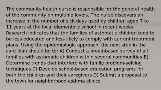 The community health nurse is responsible for the general health of the community on multiple levels. The nurse discovers an increase in the number of sick days used by children aged 7 to 11 years at the local elementary school in recent weeks. Research indicates that the families of asthmatic children tend to be less educated and less likely to comply with current treatment plans. Using the epidemiologic approach, the next step in the care plan should be to: A) Conduct a broad-based survey of all families with asthmatic children within several communities B) Determine trends that interfere with family problem-<a href='https://www.questionai.com/knowledge/kPyDKdczX3-solving-technique' class='anchor-knowledge'>solving technique</a>s C) Develop school-based education programs for both the children and their caregivers D) Submit a proposal to the town for neighborhood asthma clinics