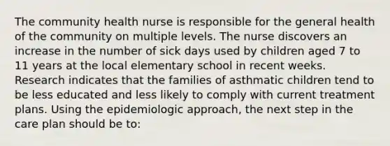 The community health nurse is responsible for the general health of the community on multiple levels. The nurse discovers an increase in the number of sick days used by children aged 7 to 11 years at the local elementary school in recent weeks. Research indicates that the families of asthmatic children tend to be less educated and less likely to comply with current treatment plans. Using the epidemiologic approach, the next step in the care plan should be to: