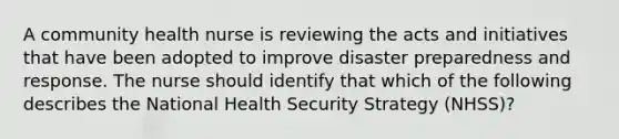 A community health nurse is reviewing the acts and initiatives that have been adopted to improve disaster preparedness and response. The nurse should identify that which of the following describes the National Health Security Strategy (NHSS)?