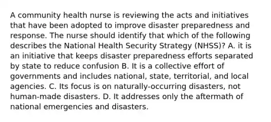 A community health nurse is reviewing the acts and initiatives that have been adopted to improve disaster preparedness and response. The nurse should identify that which of the following describes the National Health Security Strategy (NHSS)? A. it is an initiative that keeps disaster preparedness efforts separated by state to reduce confusion B. It is a collective effort of governments and includes national, state, territorial, and local agencies. C. Its focus is on naturally-occurring disasters, not human-made disasters. D. It addresses only the aftermath of national emergencies and disasters.