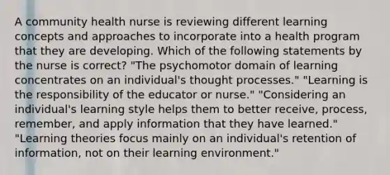 A community health nurse is reviewing different learning concepts and approaches to incorporate into a health program that they are developing. Which of the following statements by the nurse is correct? "The psychomotor domain of learning concentrates on an individual's thought processes." "Learning is the responsibility of the educator or nurse." "Considering an individual's learning style helps them to better receive, process, remember, and apply information that they have learned." "Learning theories focus mainly on an individual's retention of information, not on their learning environment."