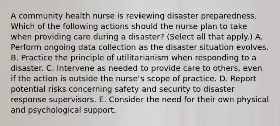 A community health nurse is reviewing disaster preparedness. Which of the following actions should the nurse plan to take when providing care during a disaster? (Select all that apply.) A. Perform ongoing data collection as the disaster situation evolves. B. Practice the principle of utilitarianism when responding to a disaster. C. Intervene as needed to provide care to others, even if the action is outside the nurse's scope of practice. D. Report potential risks concerning safety and security to disaster response supervisors. E. Consider the need for their own physical and psychological support.