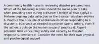 A community health nurse is reviewing disaster preparedness. Which of the following actions should the nurse plan to take when providing care during a disaster? (select all that apply.) a. Perform ongoing data collection as the disaster situation evolves b. Practice the principle of utilitarianism when responding to a disaster c. Intervene as needed to provide care to others, even if the action is outside the nurses scope of practice d. Report potential risks concerning safety and security to disaster response supervisors e. Consider the need for their own physical and psychological support