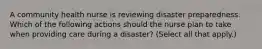 A community health nurse is reviewing disaster preparedness. Which of the following actions should the nurse plan to take when providing care during a disaster? (Select all that apply.)