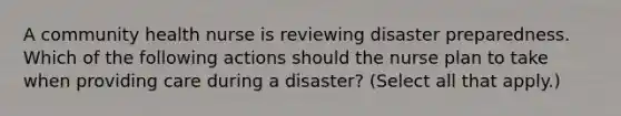 A community health nurse is reviewing disaster preparedness. Which of the following actions should the nurse plan to take when providing care during a disaster? (Select all that apply.)