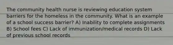 The community health nurse is reviewing education system barriers for the homeless in the community. What is an example of a school success barrier? A) Inability to complete assignments B) School fees C) Lack of immunization/medical records D) Lack of previous school records