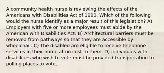 A community health nurse is reviewing the effects of the Americans with Disabilities Act of 1990. Which of the following would the nurse identify as a major result of this legislation? A) Employers with five or more employees must abide by the American with Disabilities Act. B) Architectural barriers must be removed from pathways so that they are accessible by wheelchair. C) The disabled are eligible to receive telephone services in their home at no cost to them. D) Individuals with disabilities who wish to vote must be provided transportation to polling places to vote.