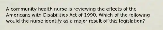 A community health nurse is reviewing the effects of the Americans with Disabilities Act of 1990. Which of the following would the nurse identify as a major result of this legislation?